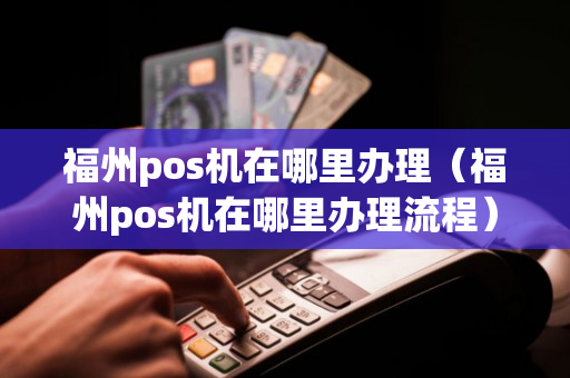 福州市POS机办理全攻略，哪里有办理pos机的店？