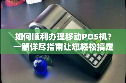 移动POS机办理全攻略，从申请到使用一站式服务